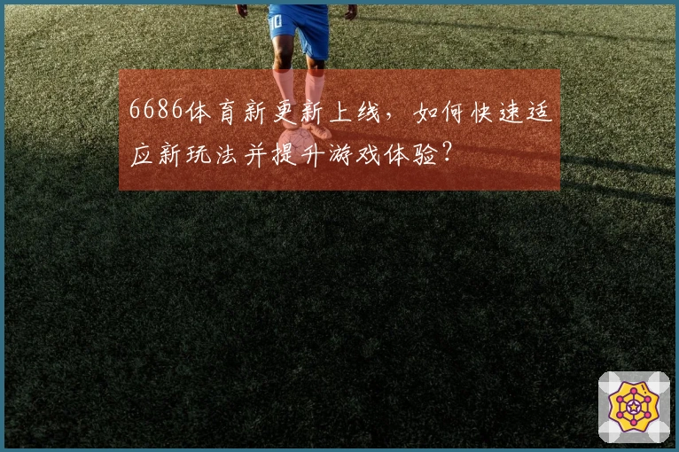6686体育新更新上线，如何快速适应新玩法并提升游戏体验？