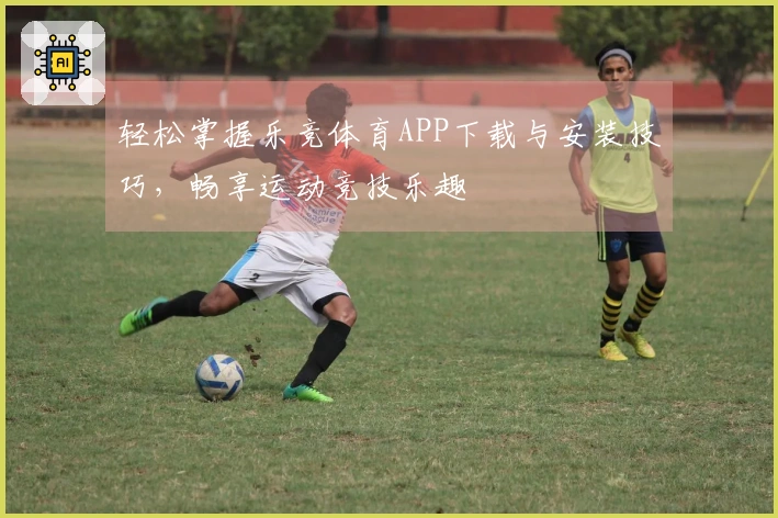 轻松掌握乐竞体育APP下载与安装技巧，畅享运动竞技乐趣